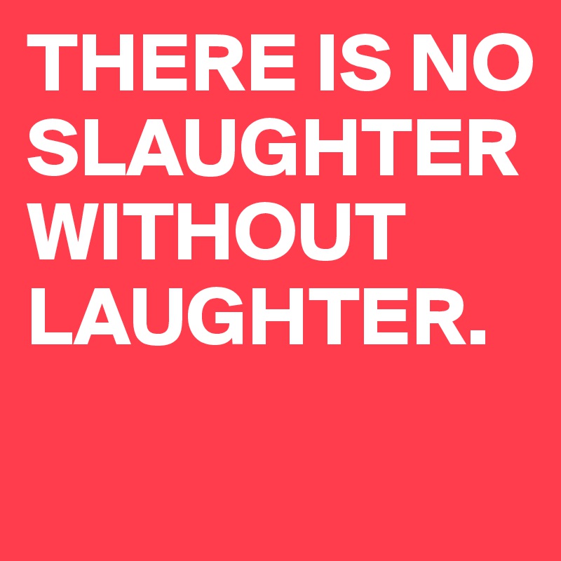 THERE IS NO SLAUGHTER WITHOUT LAUGHTER.
