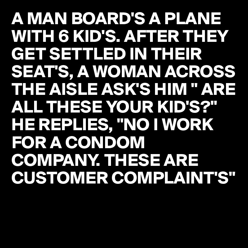 A MAN BOARD'S A PLANE WITH 6 KID'S. AFTER THEY GET SETTLED IN THEIR SEAT'S, A WOMAN ACROSS THE AISLE ASK'S HIM " ARE ALL THESE YOUR KID'S?"
HE REPLIES, "NO I WORK FOR A CONDOM COMPANY. THESE ARE 
CUSTOMER COMPLAINT'S"
 