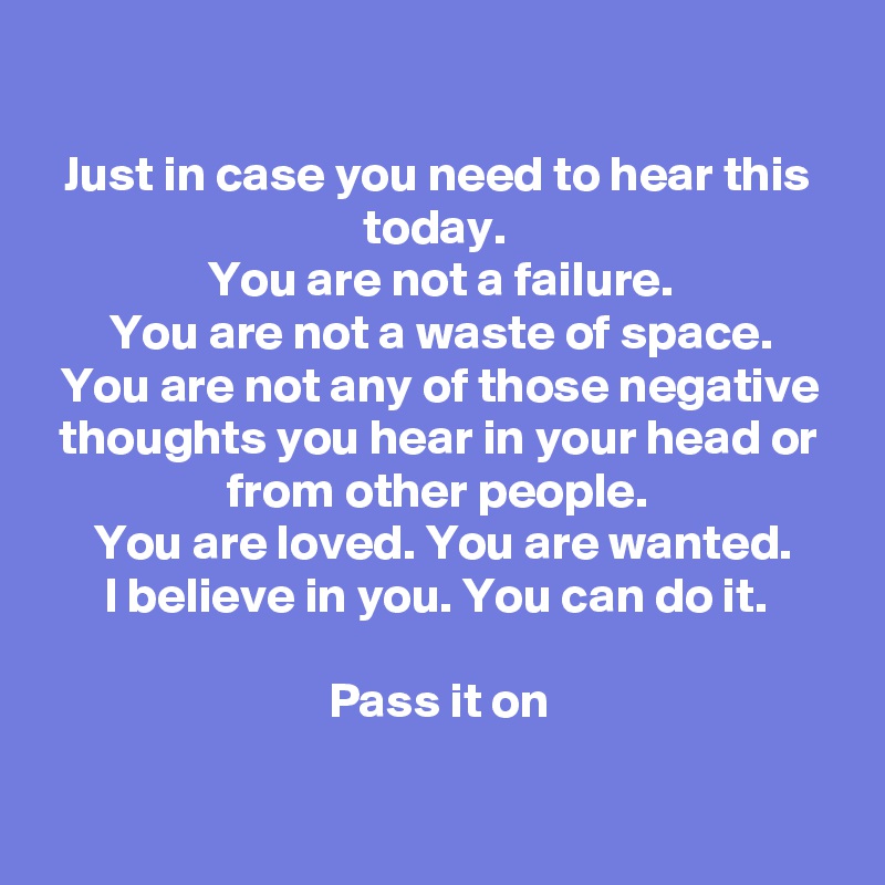 

Just in case you need to hear this today. 
You are not a failure.
You are not a waste of space.
You are not any of those negative thoughts you hear in your head or from other people.
You are loved. You are wanted.
I believe in you. You can do it. 

Pass it on

 