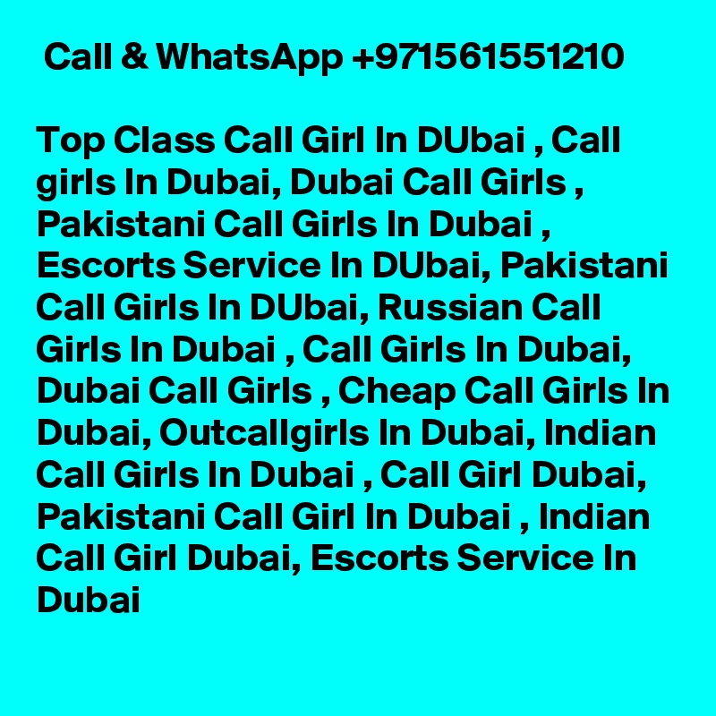  Call & WhatsApp +971561551210

Top Class Call Girl In DUbai , Call girls In Dubai, Dubai Call Girls , Pakistani Call Girls In Dubai , Escorts Service In DUbai, Pakistani Call Girls In DUbai, Russian Call Girls In Dubai , Call Girls In Dubai, Dubai Call Girls , Cheap Call Girls In Dubai, Outcallgirls In Dubai, Indian Call Girls In Dubai , Call Girl Dubai, Pakistani Call Girl In Dubai , Indian Call Girl Dubai, Escorts Service In Dubai 