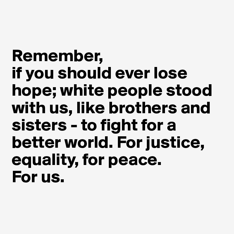 

Remember, 
if you should ever lose hope; white people stood with us, like brothers and sisters - to fight for a better world. For justice, equality, for peace. 
For us. 

