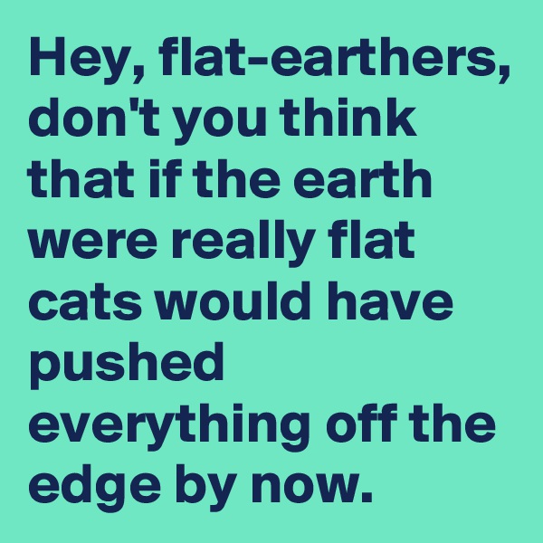 Hey, flat-earthers, don't you think that if the earth were really flat cats would have pushed everything off the edge by now.