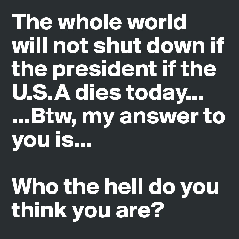 The whole world will not shut down if the president if the U.S.A dies today...
...Btw, my answer to you is...

Who the hell do you think you are? 
