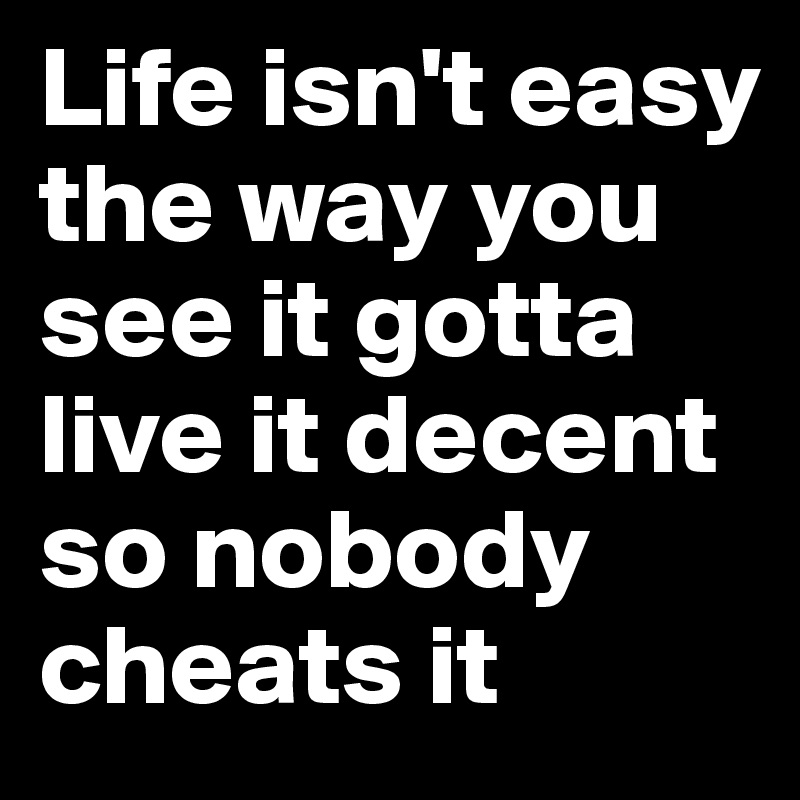 Life isn't easy the way you see it gotta live it decent so nobody cheats it 