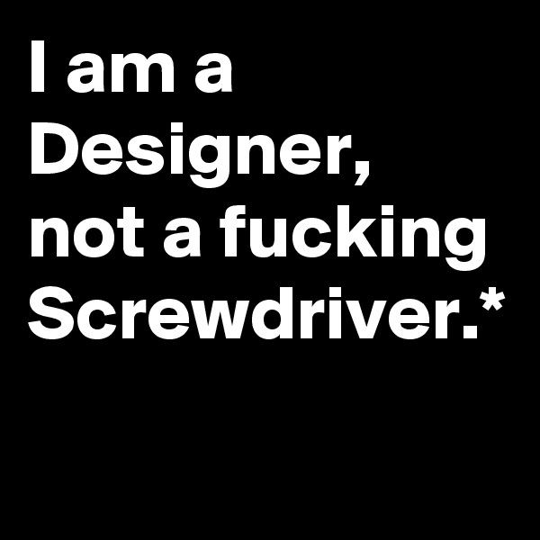 I am a Designer, not a fucking Screwdriver.*
