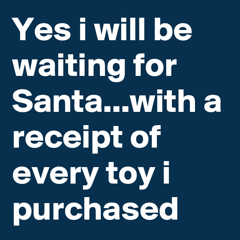 Yes i will be waiting for Santa...with a receipt of every toy i purchased