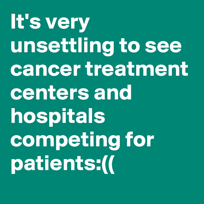It's very unsettling to see cancer treatment centers and hospitals competing for patients:((