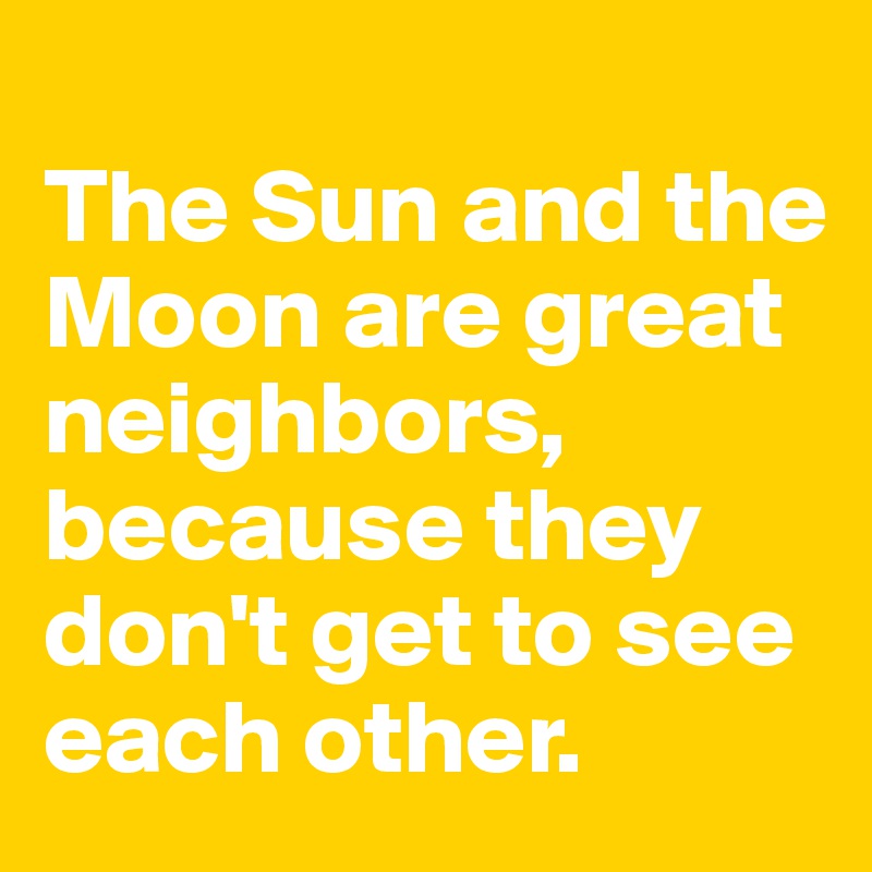 
The Sun and the Moon are great neighbors,
because they don't get to see each other.