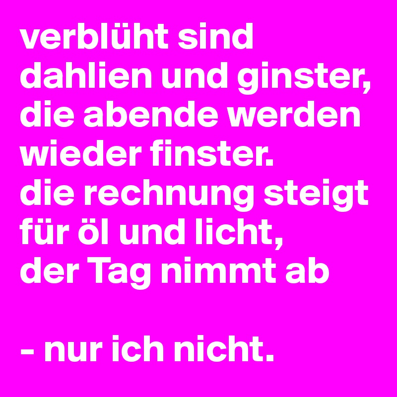verblüht sind dahlien und ginster, die abende werden wieder finster. 
die rechnung steigt für öl und licht,
der Tag nimmt ab 

- nur ich nicht.