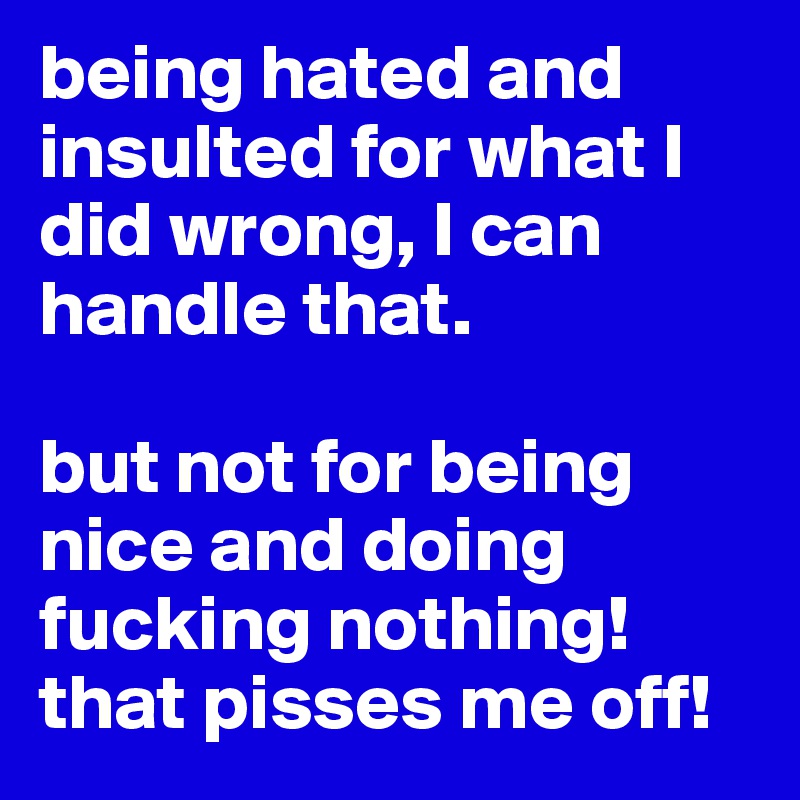 being hated and insulted for what I did wrong, I can handle that. 

but not for being nice and doing fucking nothing! 
that pisses me off! 