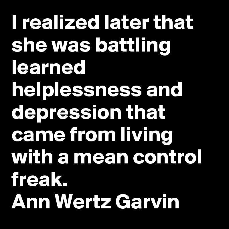I realized later that she was battling learned helplessness and depression that came from living with a mean control freak.
Ann Wertz Garvin