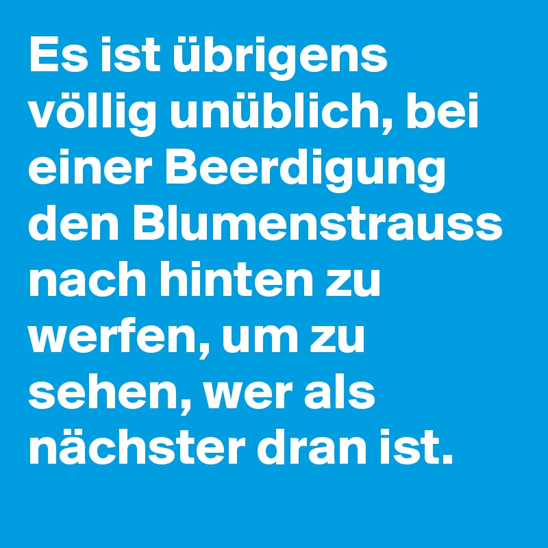 Es ist übrigens völlig unüblich, bei einer Beerdigung den Blumenstrauss nach hinten zu werfen, um zu sehen, wer als nächster dran ist.