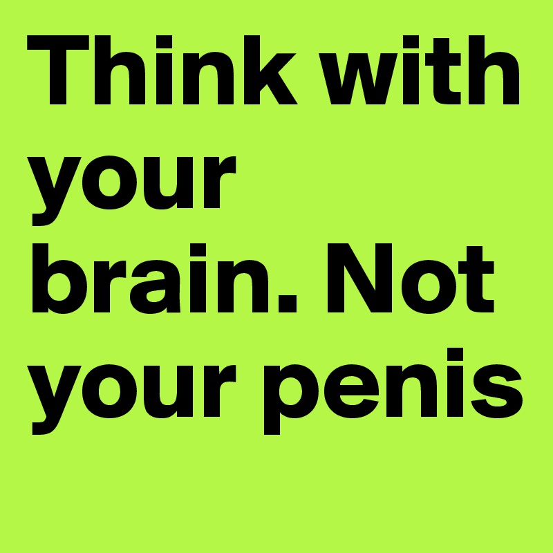 Think with your brain. Not your penis