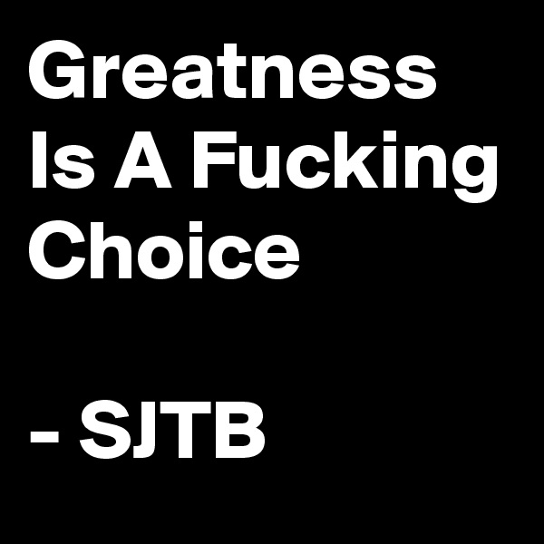 Greatness Is A Fucking Choice

- SJTB