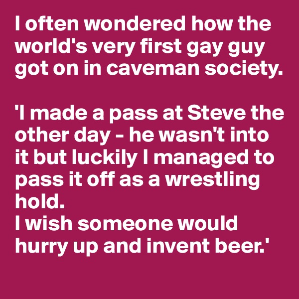 I often wondered how the world's very first gay guy got on in caveman society.

'I made a pass at Steve the other day - he wasn't into it but luckily I managed to pass it off as a wrestling hold. 
I wish someone would hurry up and invent beer.'