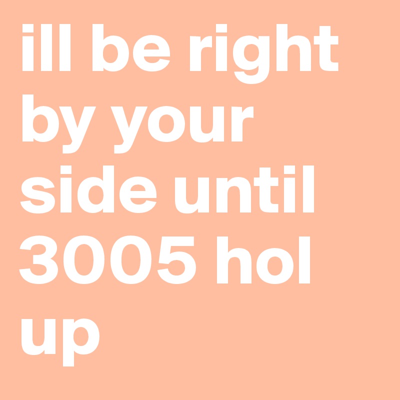 ill be right by your side until 3005 hol up