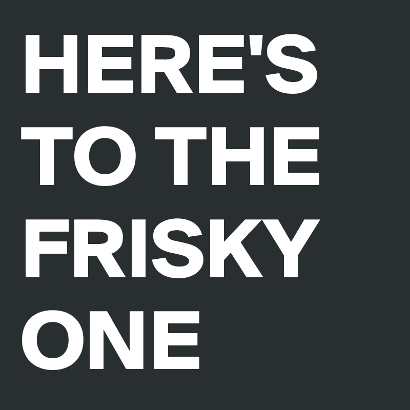 HERE'S TO THE FRISKY ONE 