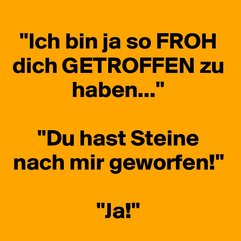 "Ich bin ja so FROH dich GETROFFEN zu haben..."

"Du hast Steine nach mir geworfen!"

"Ja!"