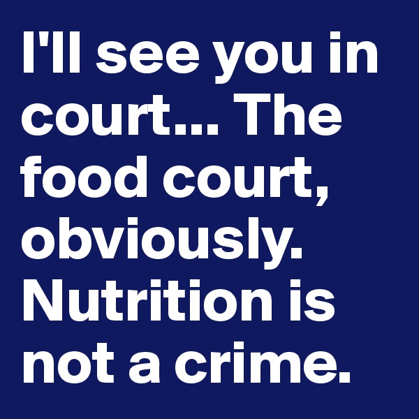 I'll see you in court... The food court, obviously. Nutrition is not a crime.