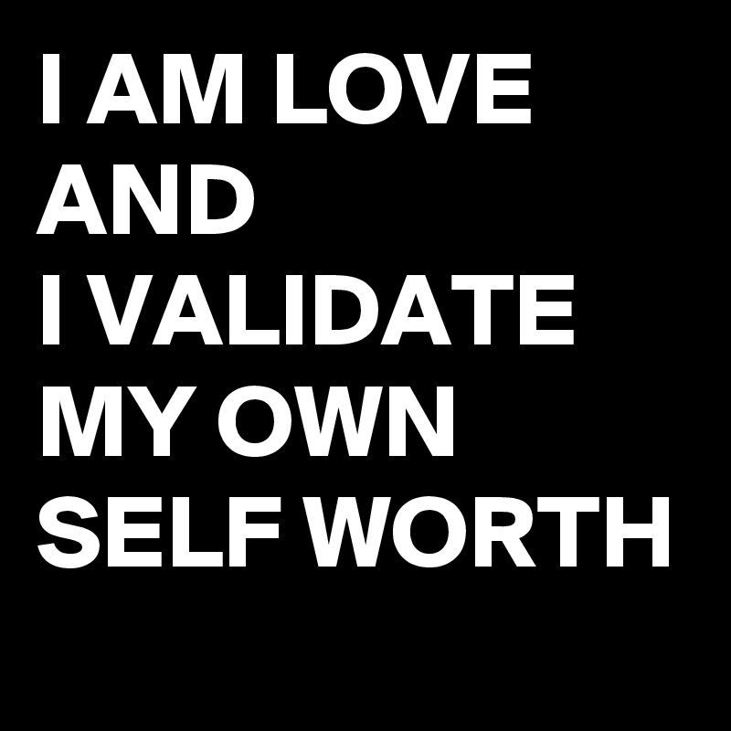 I AM LOVE AND 
I VALIDATE MY OWN SELF WORTH 