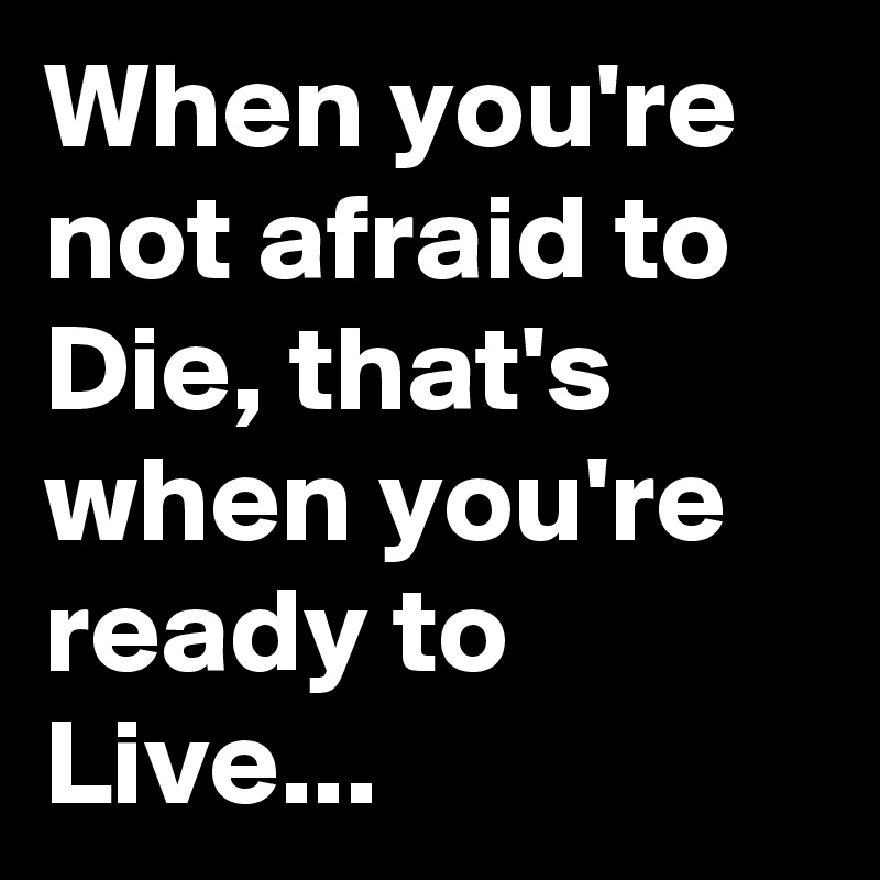When you're not afraid to Die, that's when you're ready to Live...