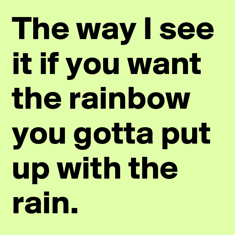The way I see it if you want the rainbow you gotta put up with the rain.