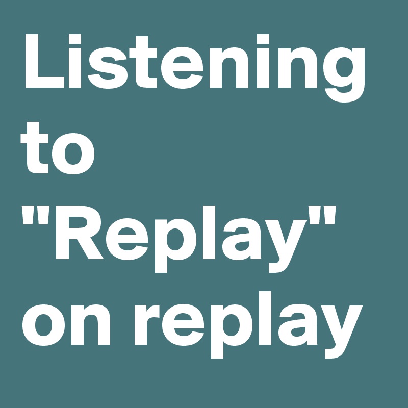 Listening to "Replay" on replay 