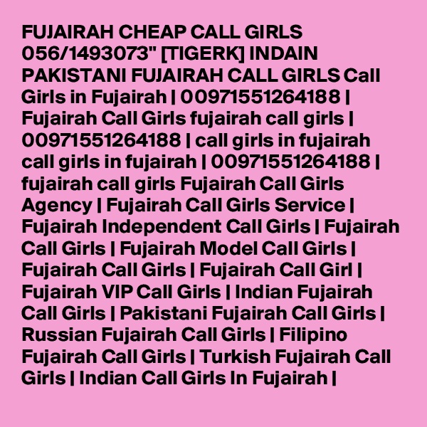 FUJAIRAH CHEAP CALL GIRLS 056/1493073" [TIGERK] INDAIN PAKISTANI FUJAIRAH CALL GIRLS Call Girls in Fujairah | 00971551264188 | Fujairah Call Girls fujairah call girls | 00971551264188 | call girls in fujairah call girls in fujairah | 00971551264188 | fujairah call girls Fujairah Call Girls Agency | Fujairah Call Girls Service | Fujairah Independent Call Girls | Fujairah Call Girls | Fujairah Model Call Girls | Fujairah Call Girls | Fujairah Call Girl | Fujairah VIP Call Girls | Indian Fujairah Call Girls | Pakistani Fujairah Call Girls | Russian Fujairah Call Girls | Filipino Fujairah Call Girls | Turkish Fujairah Call Girls | Indian Call Girls In Fujairah | 