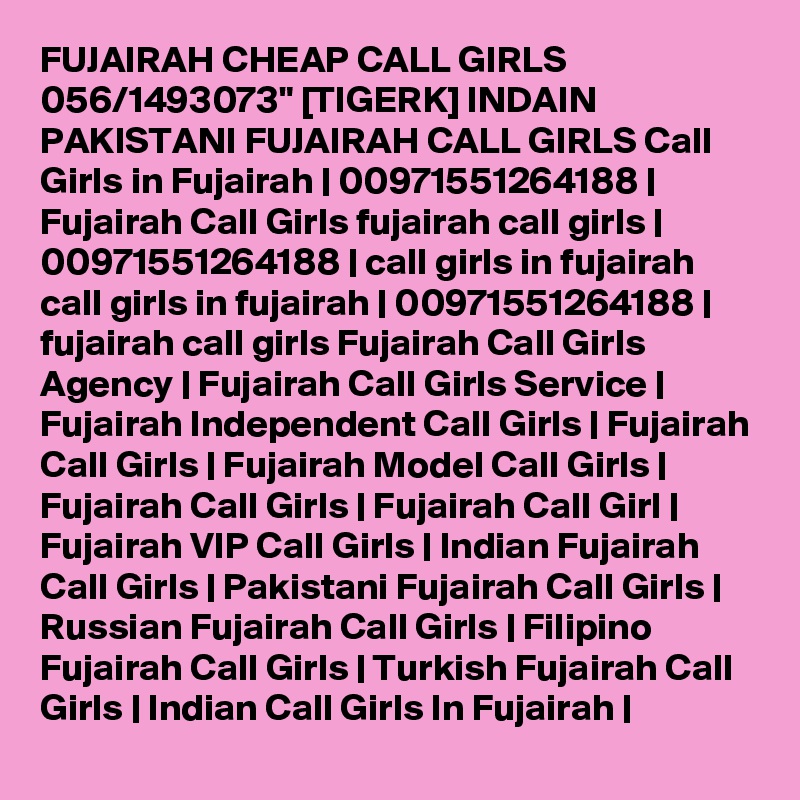 FUJAIRAH CHEAP CALL GIRLS 056/1493073" [TIGERK] INDAIN PAKISTANI FUJAIRAH CALL GIRLS Call Girls in Fujairah | 00971551264188 | Fujairah Call Girls fujairah call girls | 00971551264188 | call girls in fujairah call girls in fujairah | 00971551264188 | fujairah call girls Fujairah Call Girls Agency | Fujairah Call Girls Service | Fujairah Independent Call Girls | Fujairah Call Girls | Fujairah Model Call Girls | Fujairah Call Girls | Fujairah Call Girl | Fujairah VIP Call Girls | Indian Fujairah Call Girls | Pakistani Fujairah Call Girls | Russian Fujairah Call Girls | Filipino Fujairah Call Girls | Turkish Fujairah Call Girls | Indian Call Girls In Fujairah | 