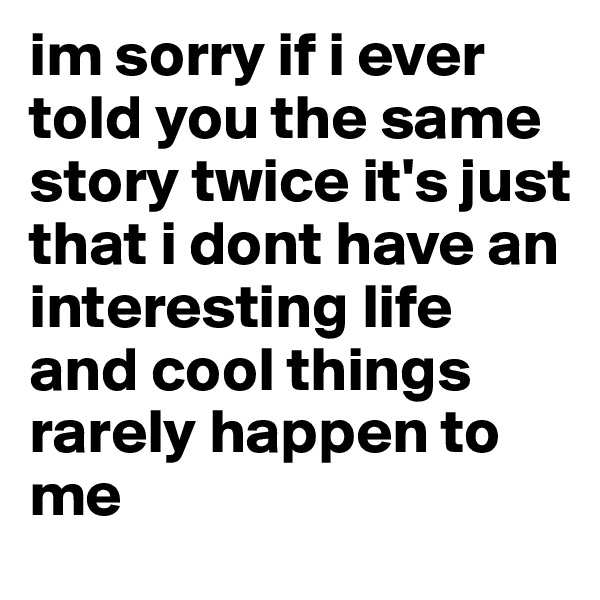 im sorry if i ever told you the same story twice it's just that i dont have an interesting life and cool things rarely happen to me