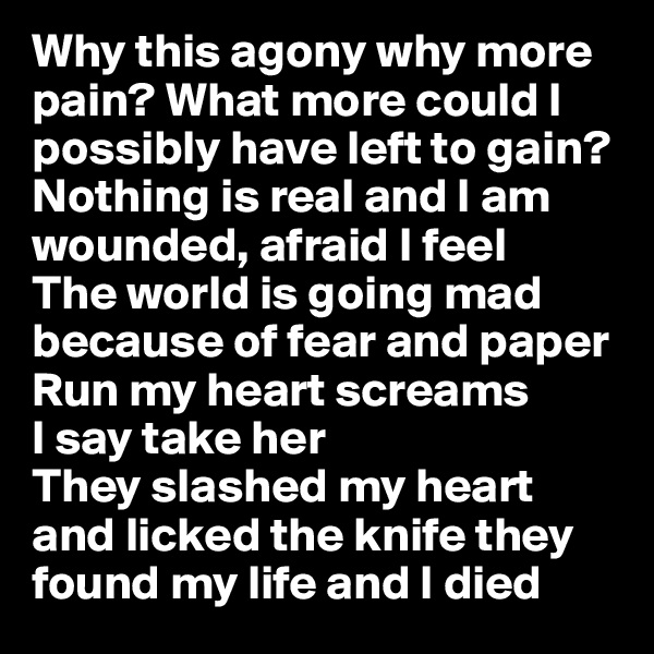 Why this agony why more pain? What more could I possibly have left to gain? Nothing is real and I am wounded, afraid I feel
The world is going mad because of fear and paper 
Run my heart screams 
I say take her 
They slashed my heart and licked the knife they found my life and I died