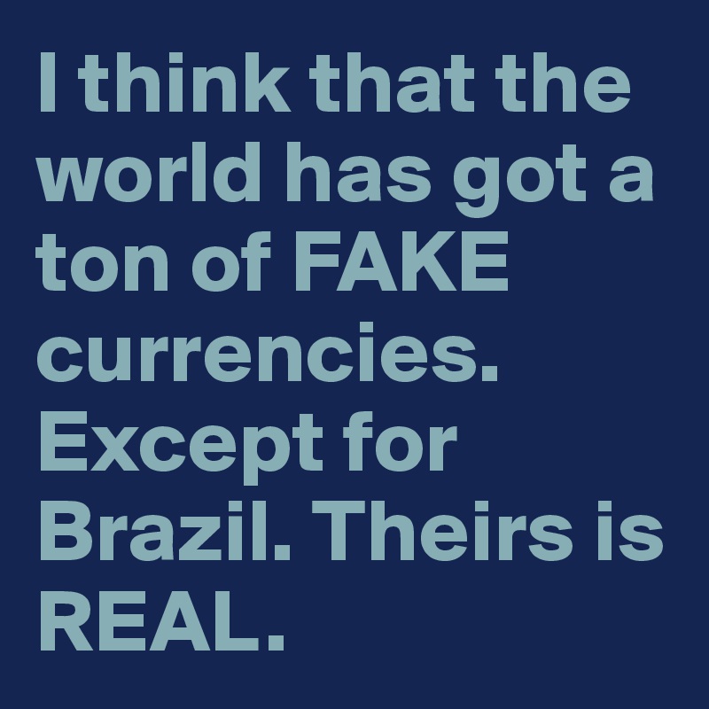 I think that the world has got a ton of FAKE currencies. 
Except for Brazil. Theirs is REAL. 
