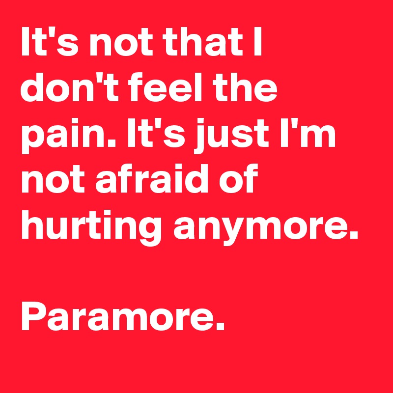 It's not that I don't feel the pain. It's just I'm not afraid of hurting anymore.

Paramore.