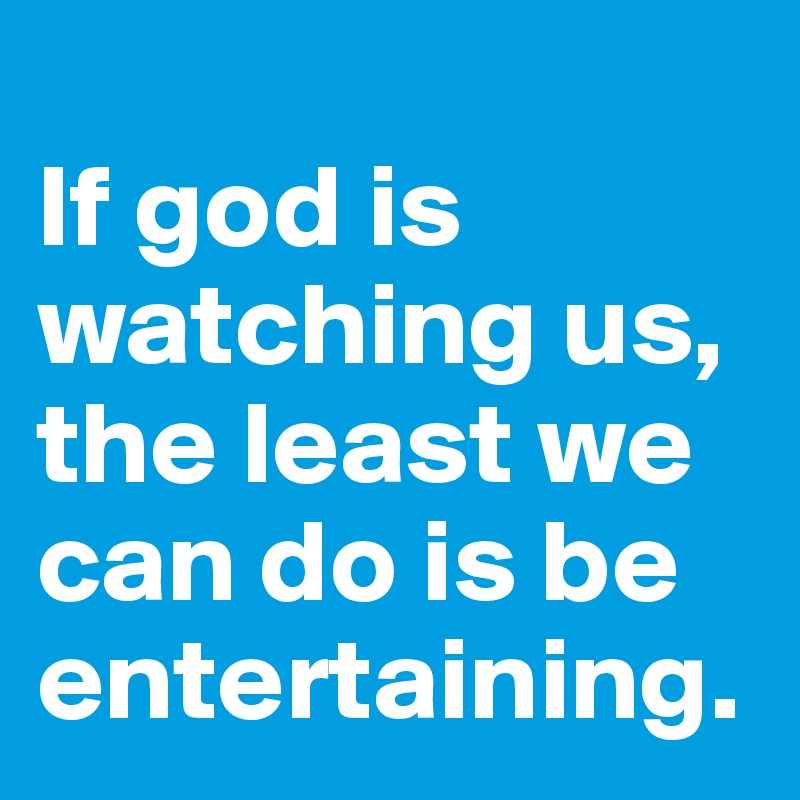 
If god is watching us, the least we can do is be entertaining.