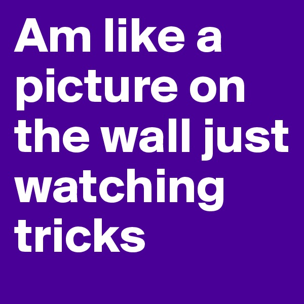 Am like a picture on the wall just watching tricks