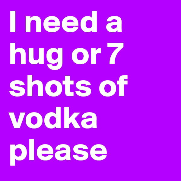 I need a hug or 7 shots of vodka please
