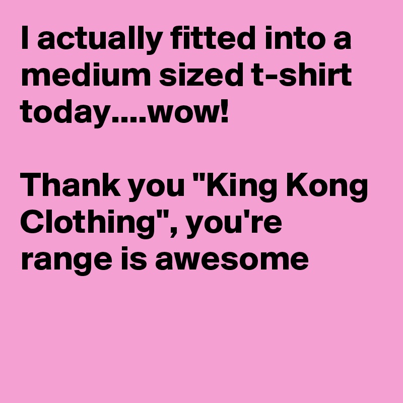 I actually fitted into a medium sized t-shirt today....wow!

Thank you "King Kong Clothing", you're range is awesome

