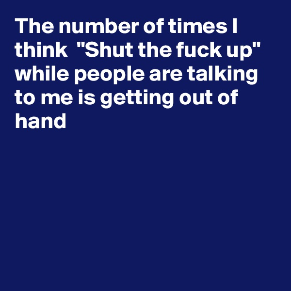 The number of times I think  "Shut the fuck up"  while people are talking to me is getting out of hand





