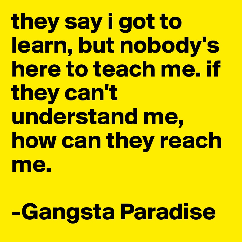they say i got to learn, but nobody's here to teach me. if they can't understand me, how can they reach me.

-Gangsta Paradise