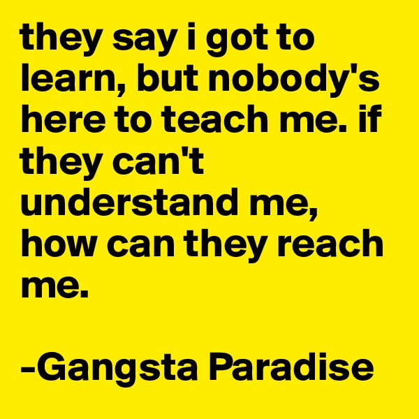 they say i got to learn, but nobody's here to teach me. if they can't understand me, how can they reach me.

-Gangsta Paradise