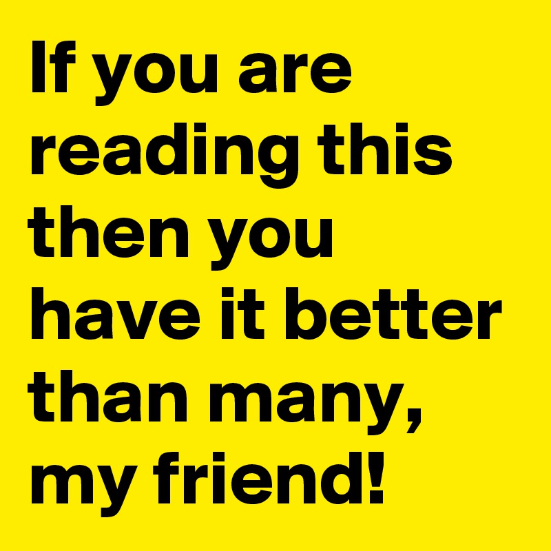 If you are reading this then you have it better than many, my friend!
