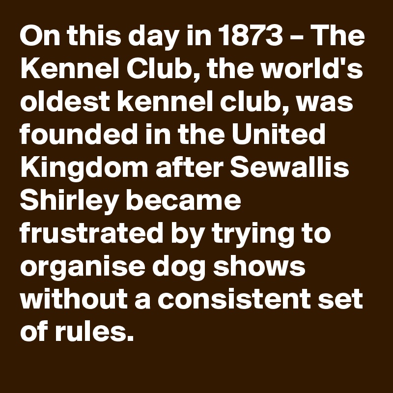 On this day in 1873 – The Kennel Club, the world's oldest kennel club, was founded in the United Kingdom after Sewallis Shirley became frustrated by trying to organise dog shows without a consistent set of rules.