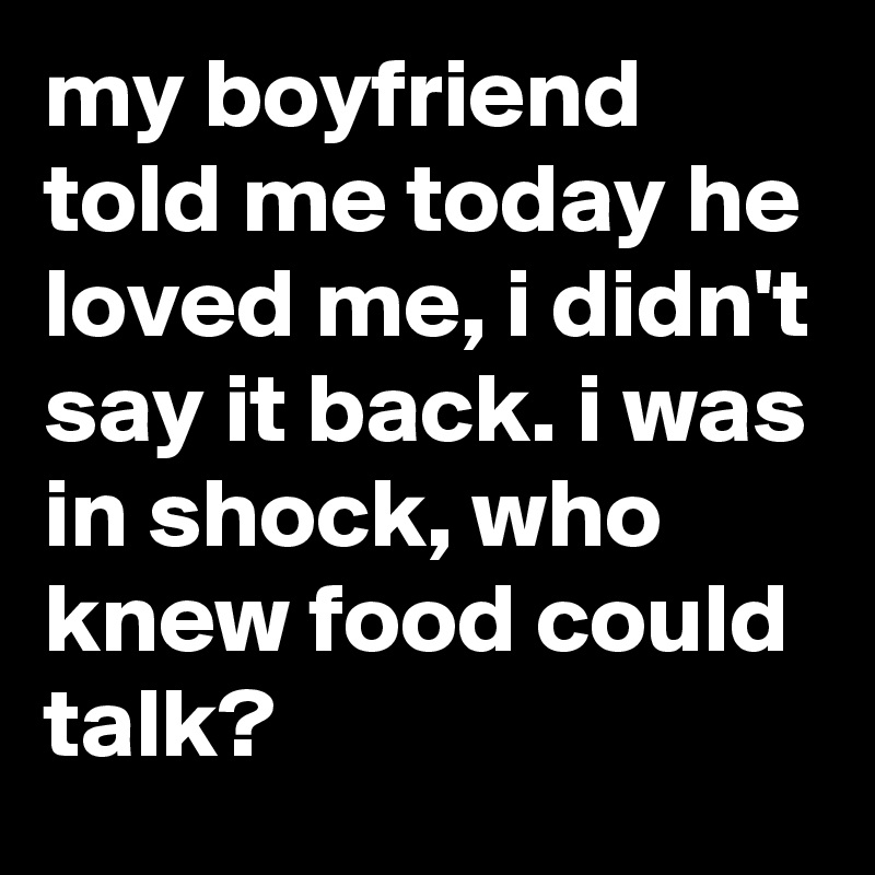 my boyfriend told me today he loved me, i didn't say it back. i was in shock, who knew food could talk?