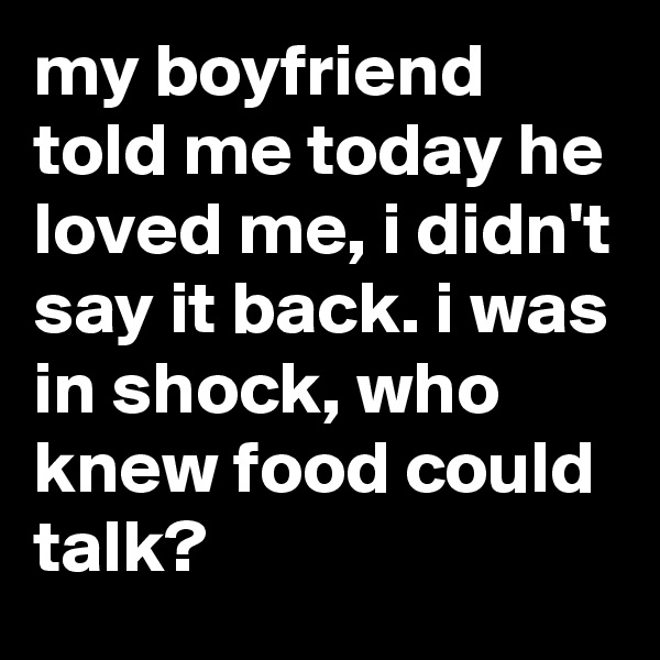 my boyfriend told me today he loved me, i didn't say it back. i was in shock, who knew food could talk?