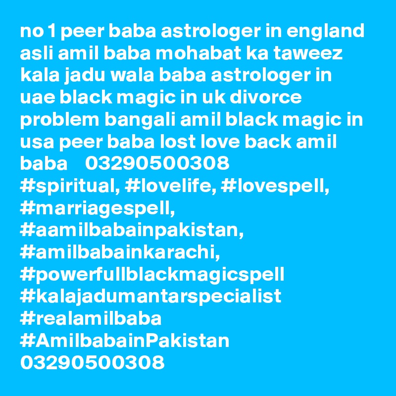 no 1 peer baba astrologer in england asli amil baba mohabat ka taweez kala jadu wala baba astrologer in uae black magic in uk divorce problem bangali amil black magic in usa peer baba lost love back amil baba    03290500308
#spiritual, #lovelife, #lovespell, #marriagespell, #aamilbabainpakistan, #amilbabainkarachi,
#powerfullblackmagicspell #kalajadumantarspecialist #realamilbaba #AmilbabainPakistan
03290500308