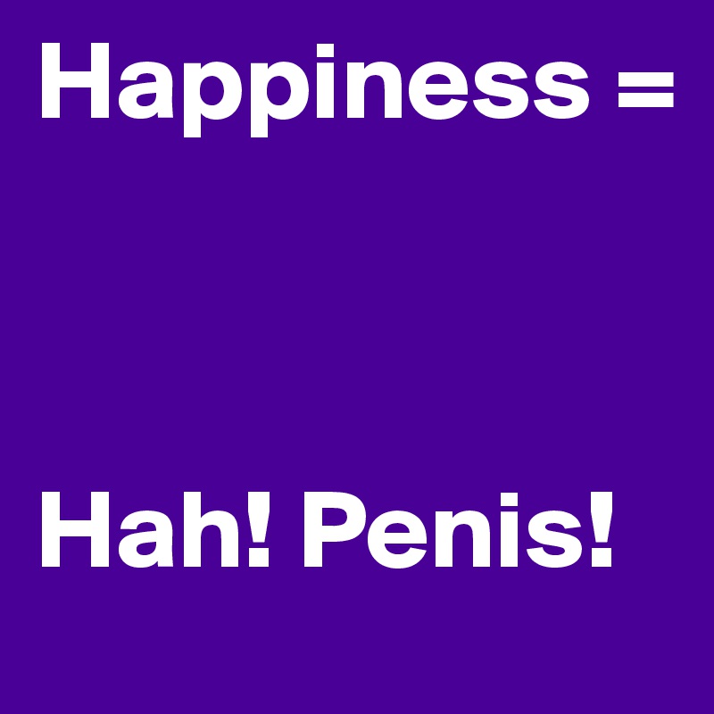 Happiness = 



Hah! Penis!
