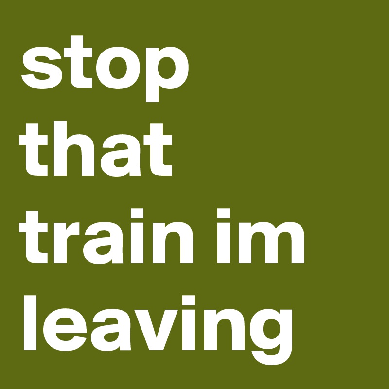 stop that train im leaving