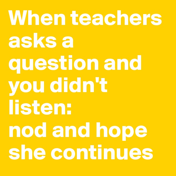 When teachers asks a question and you didn't listen:
nod and hope she continues