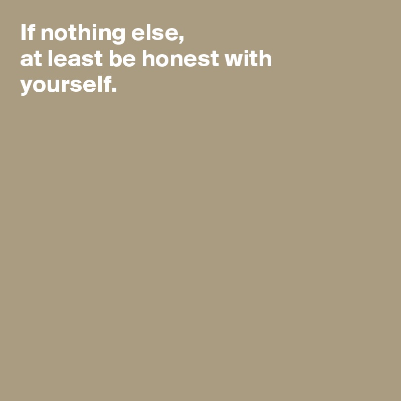 If nothing else, 
at least be honest with yourself. 










