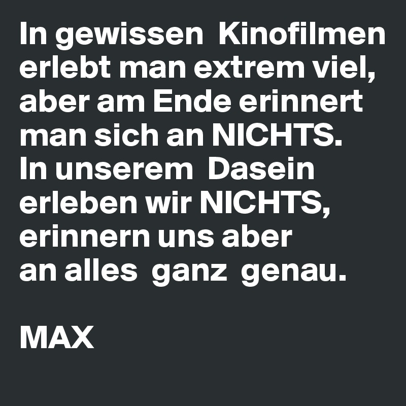 In gewissen  Kinofilmen erlebt man extrem viel, aber am Ende erinnert 
man sich an NICHTS.
In unserem  Dasein erleben wir NICHTS,
erinnern uns aber
an alles  ganz  genau.

MAX